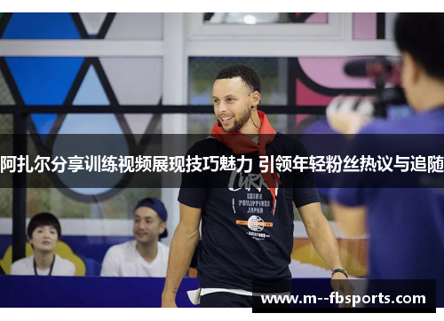 阿扎尔分享训练视频展现技巧魅力 引领年轻粉丝热议与追随