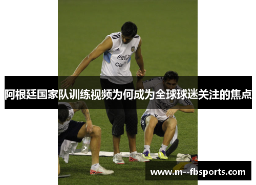 阿根廷国家队训练视频为何成为全球球迷关注的焦点 阿根廷国家队训练视频为何成为全球球迷关注的焦点