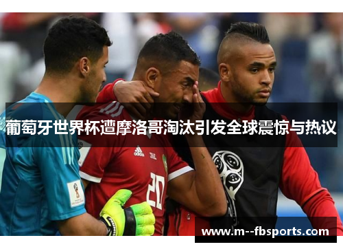 葡萄牙世界杯遭摩洛哥淘汰引发全球震惊与热议 葡萄牙世界杯遭摩洛哥淘汰引发全球震惊与热议