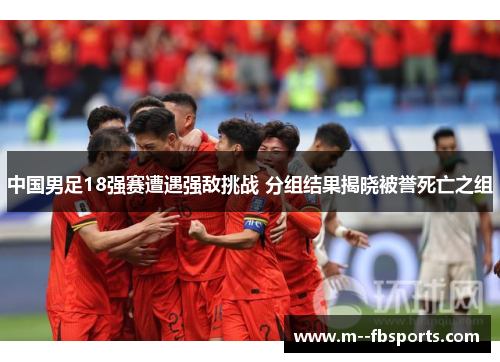 中国男足18强赛遭遇强敌挑战 分组结果揭晓被誉死亡之组 中国男足18强赛遭遇强敌挑战 分组结果揭晓被誉死亡之组