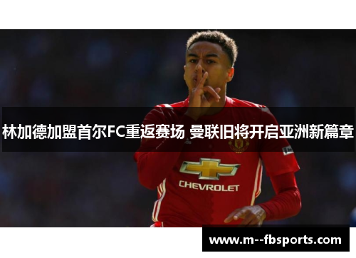 林加德加盟首尔FC重返赛场 曼联旧将开启亚洲新篇章