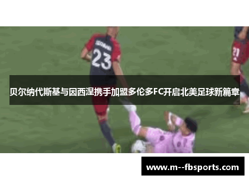 贝尔纳代斯基与因西涅携手加盟多伦多FC开启北美足球新篇章 贝尔纳代斯基与因西涅携手加盟多伦多FC开启北美足球新篇章