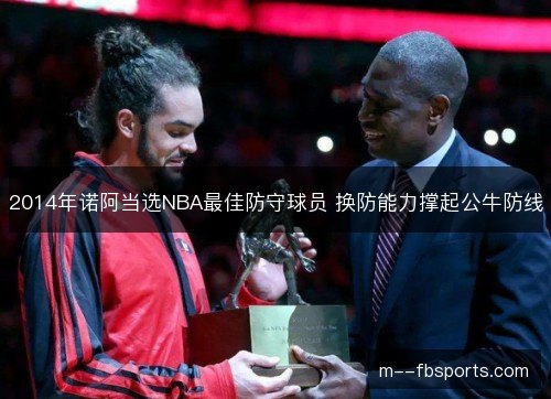 2014年诺阿当选NBA最佳防守球员 换防能力撑起公牛防线 2014年诺阿当选NBA最佳防守球员 换防能力撑起公牛防线